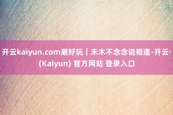 开云kaiyun.com潮好玩｜禾木不念念说相逢-开云·(Kaiyun) 官方网站 登录入口