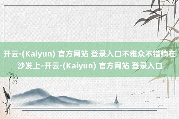 开云·(Kaiyun) 官方网站 登录入口不雅众不错躺在沙发上-开云·(Kaiyun) 官方网站 登录入口