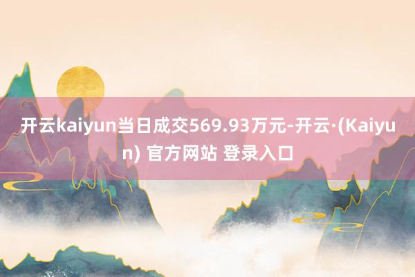 开云kaiyun当日成交569.93万元-开云·(Kaiyun) 官方网站 登录入口