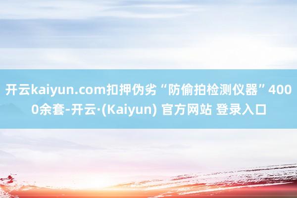 开云kaiyun.com扣押伪劣“防偷拍检测仪器”4000余套-开云·(Kaiyun) 官方网站 登录入口