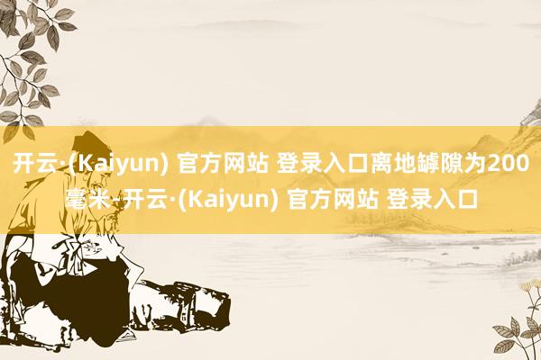 开云·(Kaiyun) 官方网站 登录入口离地罅隙为200毫米-开云·(Kaiyun) 官方网站 登录入口