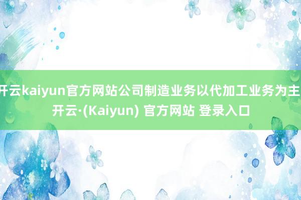开云kaiyun官方网站公司制造业务以代加工业务为主-开云·(Kaiyun) 官方网站 登录入口