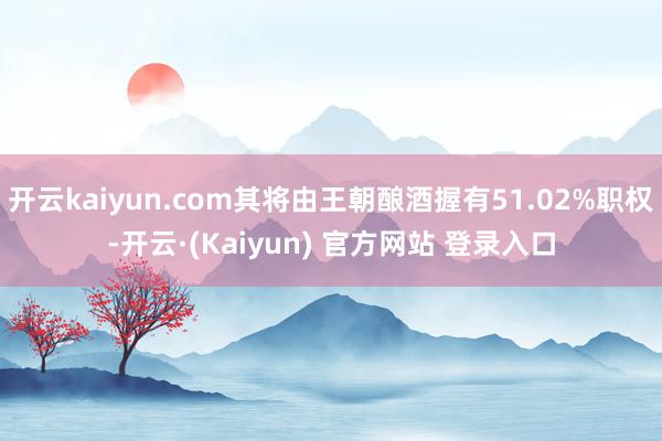 开云kaiyun.com其将由王朝酿酒握有51.02%职权-开云·(Kaiyun) 官方网站 登录入口