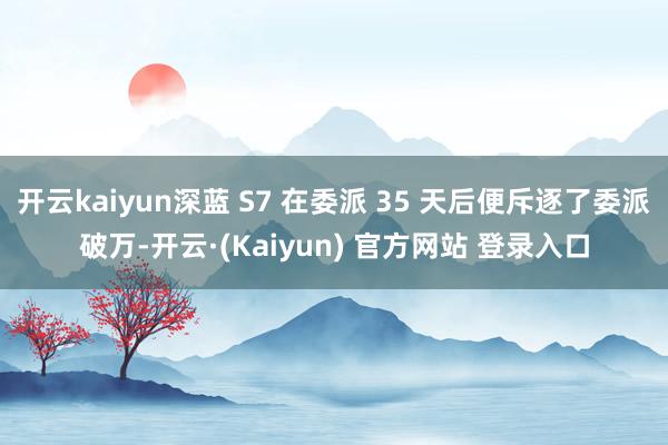 开云kaiyun深蓝 S7 在委派 35 天后便斥逐了委派破万-开云·(Kaiyun) 官方网站 登录入口