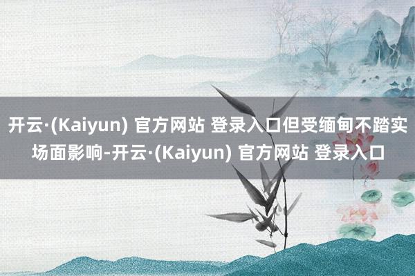 开云·(Kaiyun) 官方网站 登录入口但受缅甸不踏实场面影响-开云·(Kaiyun) 官方网站 登录入口
