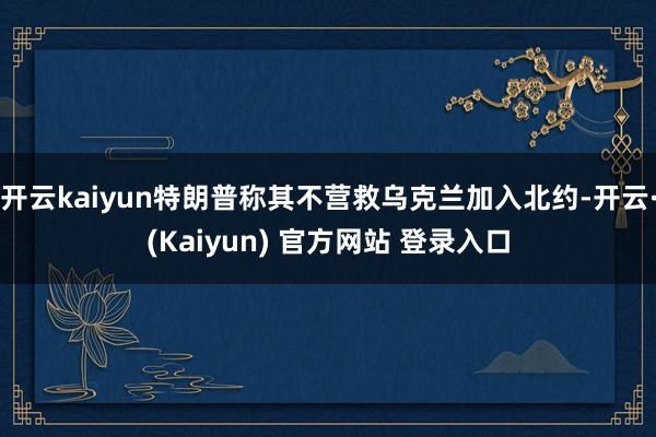 开云kaiyun特朗普称其不营救乌克兰加入北约-开云·(Kaiyun) 官方网站 登录入口