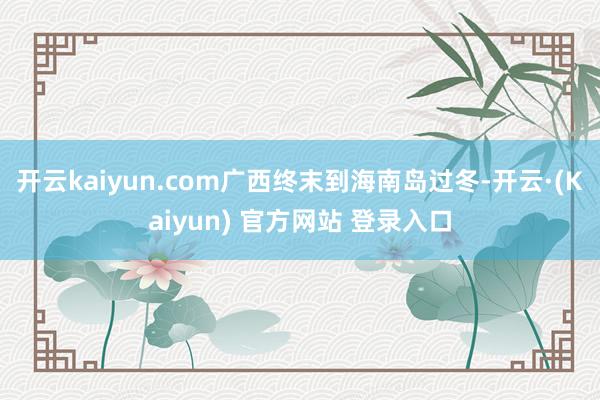 开云kaiyun.com广西终末到海南岛过冬-开云·(Kaiyun) 官方网站 登录入口