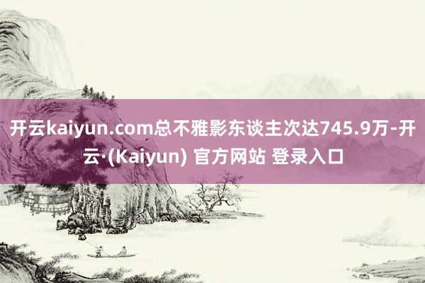 开云kaiyun.com总不雅影东谈主次达745.9万-开云·(Kaiyun) 官方网站 登录入口