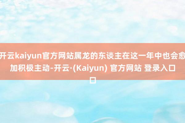 开云kaiyun官方网站属龙的东谈主在这一年中也会愈加积极主动-开云·(Kaiyun) 官方网站 登录入口