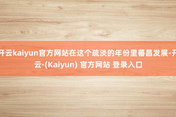 开云kaiyun官方网站在这个疏淡的年份里蕃昌发展-开云·(Kaiyun) 官方网站 登录入口