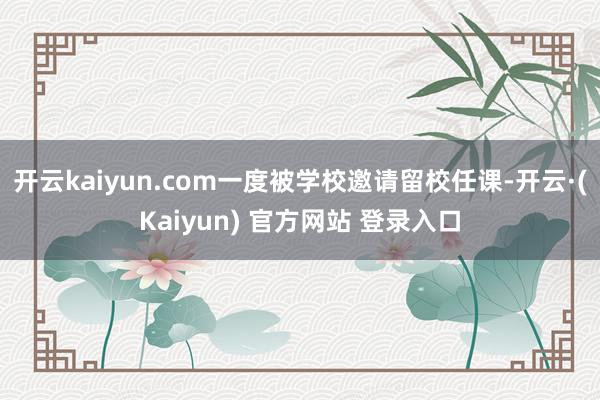 开云kaiyun.com一度被学校邀请留校任课-开云·(Kaiyun) 官方网站 登录入口