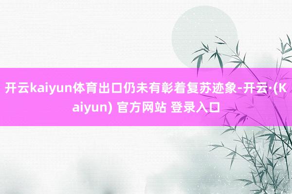 开云kaiyun体育出口仍未有彰着复苏迹象-开云·(Kaiyun) 官方网站 登录入口
