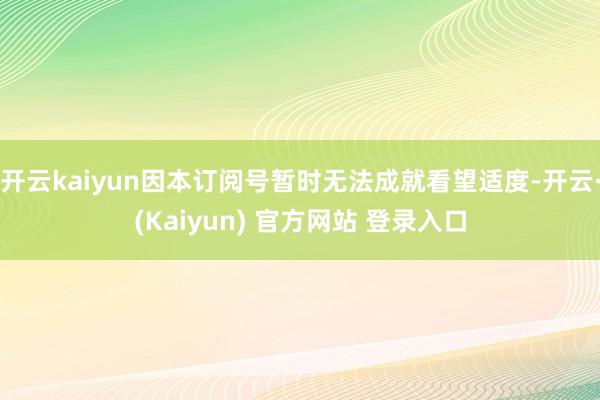 开云kaiyun因本订阅号暂时无法成就看望适度-开云·(Kaiyun) 官方网站 登录入口