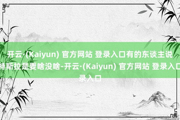 开云·(Kaiyun) 官方网站 登录入口有的东谈主说特斯拉是要啥没啥-开云·(Kaiyun) 官方网站 登录入口