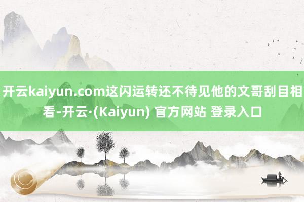 开云kaiyun.com这闪运转还不待见他的文哥刮目相看-开云·(Kaiyun) 官方网站 登录入口