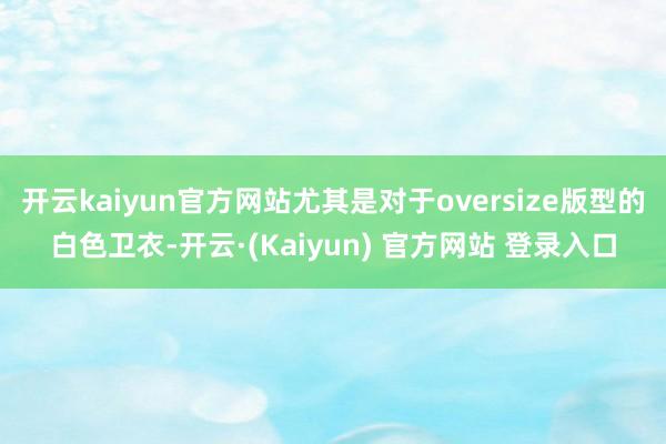 开云kaiyun官方网站尤其是对于oversize版型的白色卫衣-开云·(Kaiyun) 官方网站 登录入口