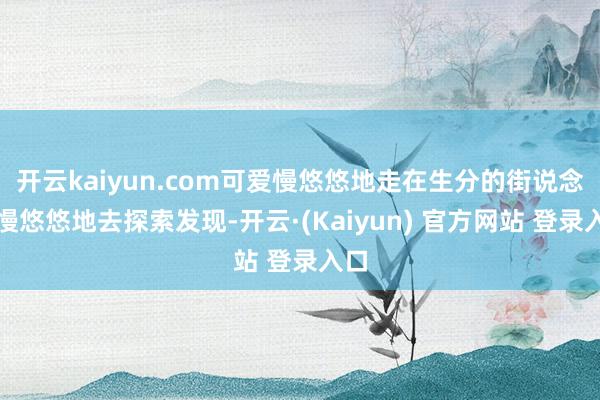 开云kaiyun.com可爱慢悠悠地走在生分的街说念上慢悠悠地去探索发现-开云·(Kaiyun) 官方网站 登录入口