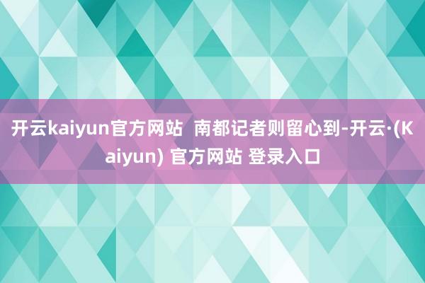 开云kaiyun官方网站  南都记者则留心到-开云·(Kaiyun) 官方网站 登录入口