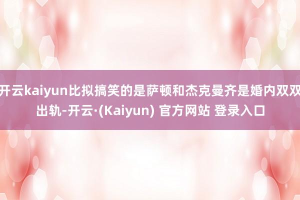 开云kaiyun比拟搞笑的是萨顿和杰克曼齐是婚内双双出轨-开云·(Kaiyun) 官方网站 登录入口
