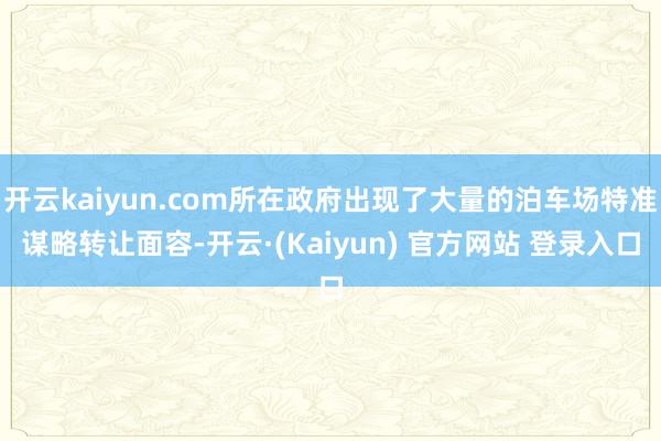开云kaiyun.com所在政府出现了大量的泊车场特准谋略转让面容-开云·(Kaiyun) 官方网站 登录入口