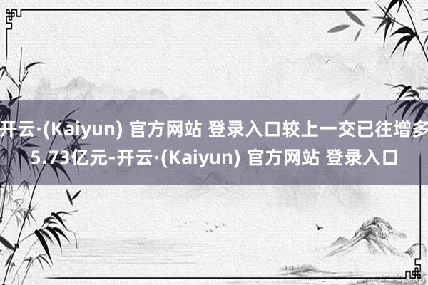 开云·(Kaiyun) 官方网站 登录入口较上一交已往增多5.73亿元-开云·(Kaiyun) 官方网站 登录入口