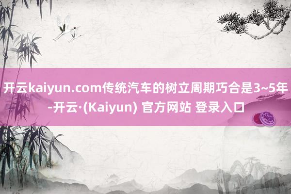 开云kaiyun.com传统汽车的树立周期巧合是3~5年-开云·(Kaiyun) 官方网站 登录入口