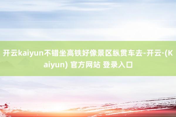 开云kaiyun不错坐高铁好像景区纵贯车去-开云·(Kaiyun) 官方网站 登录入口