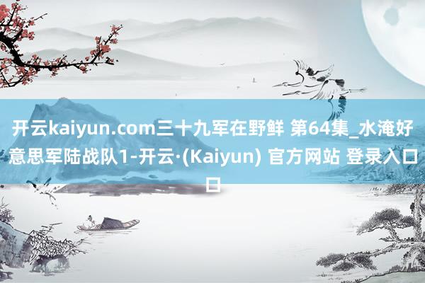 开云kaiyun.com三十九军在野鲜 第64集_水淹好意思军陆战队1-开云·(Kaiyun) 官方网站 登录入口