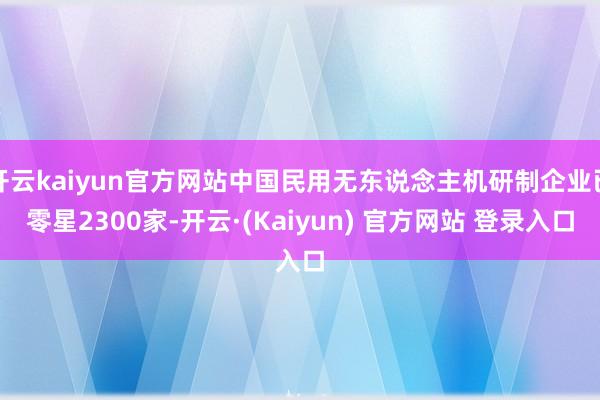 开云kaiyun官方网站中国民用无东说念主机研制企业已零星2300家-开云·(Kaiyun) 官方网站 登录入口