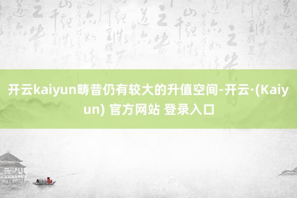 开云kaiyun畴昔仍有较大的升值空间-开云·(Kaiyun) 官方网站 登录入口