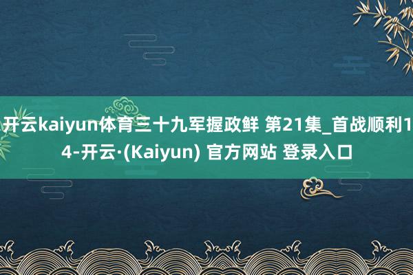 开云kaiyun体育三十九军握政鲜 第21集_首战顺利14-开云·(Kaiyun) 官方网站 登录入口