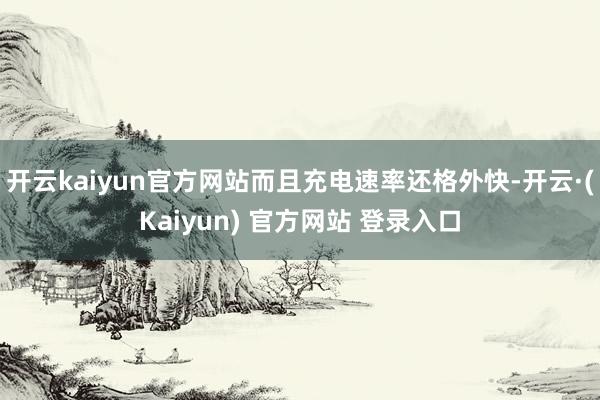 开云kaiyun官方网站而且充电速率还格外快-开云·(Kaiyun) 官方网站 登录入口