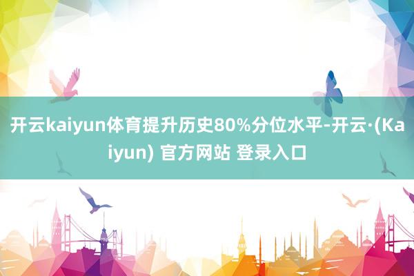 开云kaiyun体育提升历史80%分位水平-开云·(Kaiyun) 官方网站 登录入口