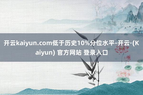 开云kaiyun.com低于历史10%分位水平-开云·(Kaiyun) 官方网站 登录入口