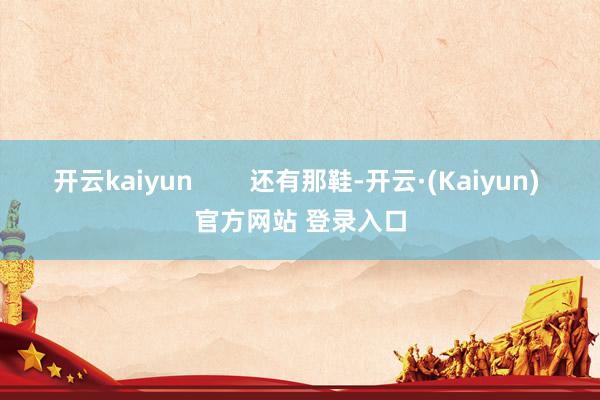 开云kaiyun        还有那鞋-开云·(Kaiyun) 官方网站 登录入口