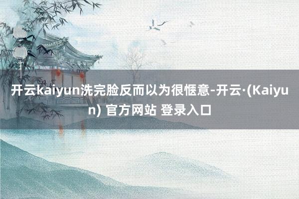 开云kaiyun洗完脸反而以为很惬意-开云·(Kaiyun) 官方网站 登录入口