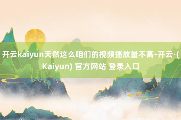 开云kaiyun天然这么咱们的视频播放量不高-开云·(Kaiyun) 官方网站 登录入口