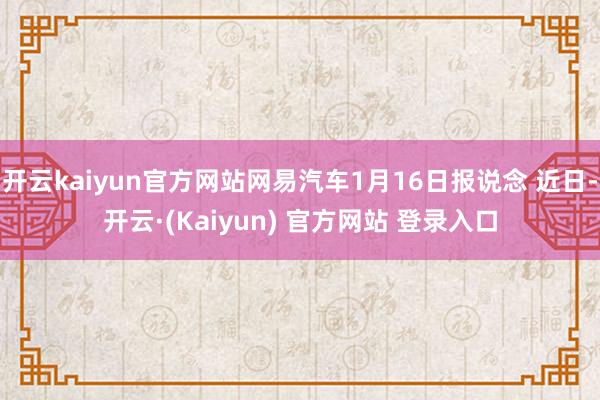 开云kaiyun官方网站网易汽车1月16日报说念 近日-开云·(Kaiyun) 官方网站 登录入口