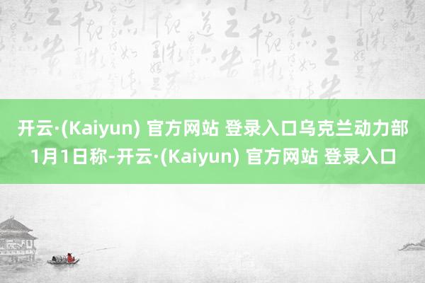 开云·(Kaiyun) 官方网站 登录入口　　乌克兰动力部1月1日称-开云·(Kaiyun) 官方网站 登录入口