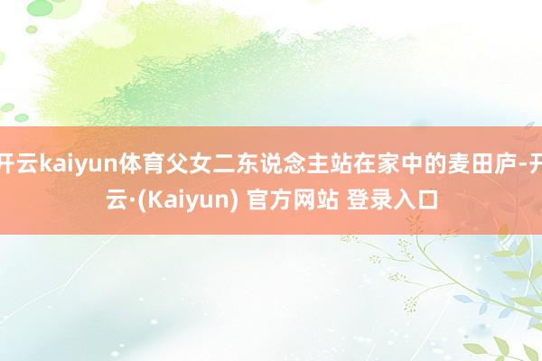 开云kaiyun体育父女二东说念主站在家中的麦田庐-开云·(Kaiyun) 官方网站 登录入口