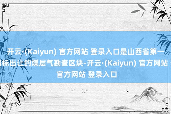 开云·(Kaiyun) 官方网站 登录入口是山西省第一批公开招标出让的煤层气勘查区块-开云·(Kaiyun) 官方网站 登录入口