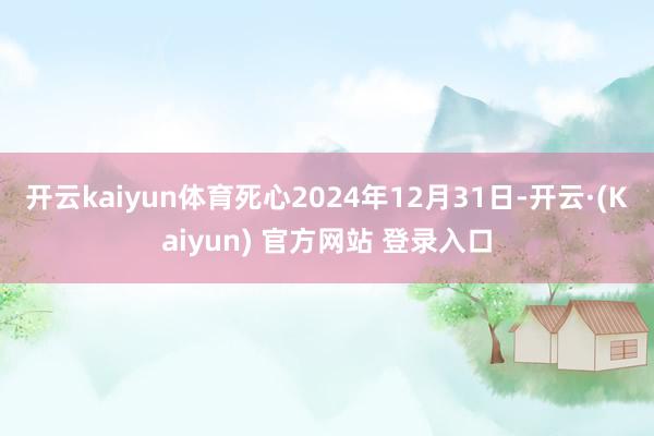 开云kaiyun体育死心2024年12月31日-开云·(Kaiyun) 官方网站 登录入口