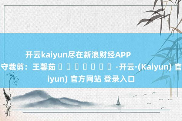 开云kaiyun尽在新浪财经APP            						职守裁剪：王馨茹 							-开云·(Kaiyun) 官方网站 登录入口