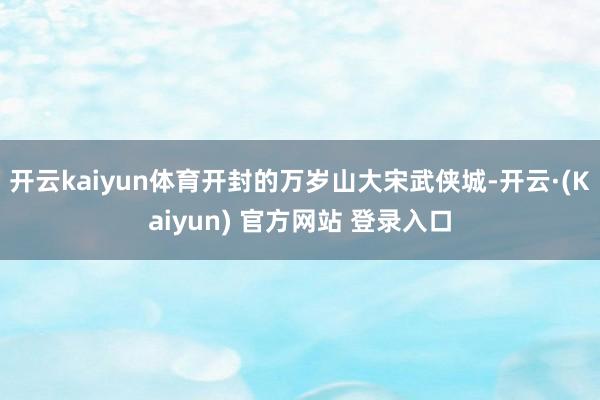开云kaiyun体育开封的万岁山大宋武侠城-开云·(Kaiyun) 官方网站 登录入口
