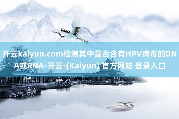 开云kaiyun.com检测其中是否含有HPV病毒的DNA或RNA-开云·(Kaiyun) 官方网站 登录入口