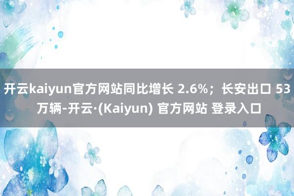 开云kaiyun官方网站同比增长 2.6%；长安出口 53 万辆-开云·(Kaiyun) 官方网站 登录入口