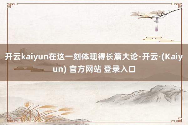 开云kaiyun在这一刻体现得长篇大论-开云·(Kaiyun) 官方网站 登录入口