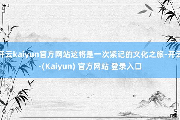 开云kaiyun官方网站这将是一次紧记的文化之旅-开云·(Kaiyun) 官方网站 登录入口