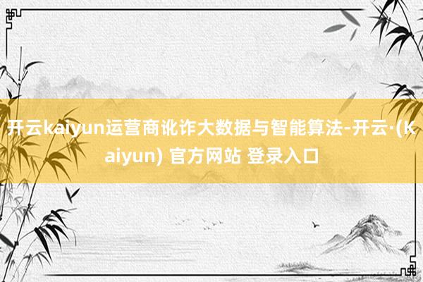 开云kaiyun运营商讹诈大数据与智能算法-开云·(Kaiyun) 官方网站 登录入口