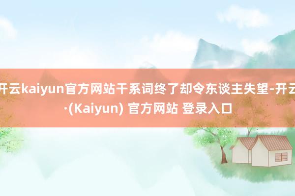 开云kaiyun官方网站干系词终了却令东谈主失望-开云·(Kaiyun) 官方网站 登录入口